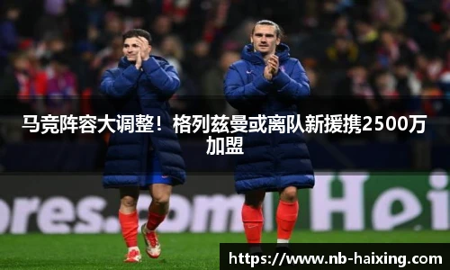 马竞阵容大调整！格列兹曼或离队新援携2500万加盟