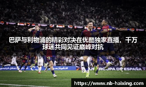 巴萨与利物浦的精彩对决在优酷独家直播，千万球迷共同见证巅峰对抗